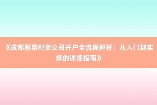 《成都股票配资公司开户全流程解析：从入门到实操的详细指南》