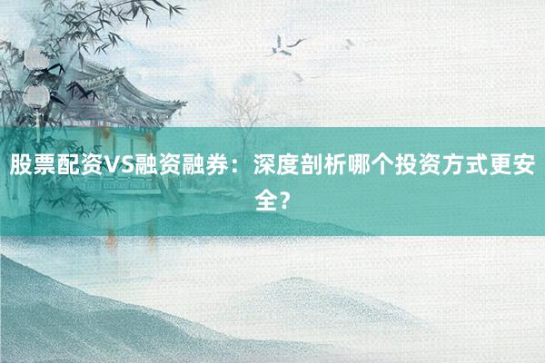 股票配资VS融资融券：深度剖析哪个投资方式更安全？