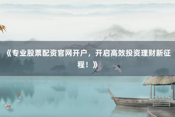 《专业股票配资官网开户，开启高效投资理财新征程！》