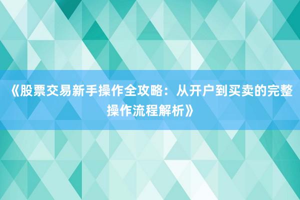 《股票交易新手操作全攻略：从开户到买卖的完整操作流程解析》