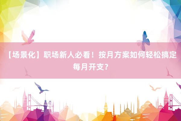 【场景化】职场新人必看！按月方案如何轻松搞定每月开支？