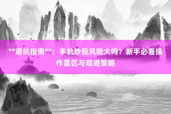 **避坑指南**：手机炒股风险大吗？新手必看操作雷区与规避策略