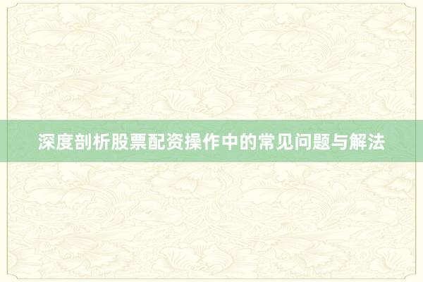 深度剖析股票配资操作中的常见问题与解法
