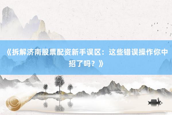 《拆解济南股票配资新手误区：这些错误操作你中招了吗？》