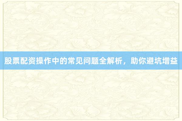 股票配资操作中的常见问题全解析，助你避坑增益