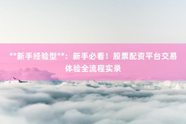 **新手经验型**：新手必看！股票配资平台交易体验全流程实录