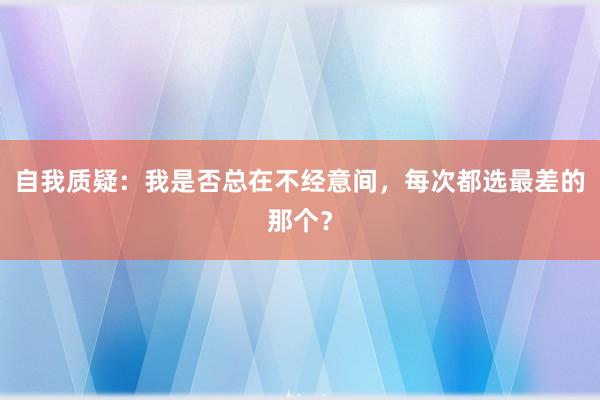 自我质疑：我是否总在不经意间，每次都选最差的那个？