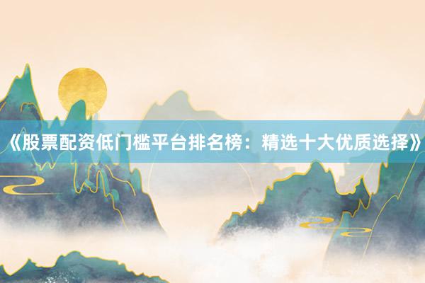 《股票配资低门槛平台排名榜：精选十大优质选择》