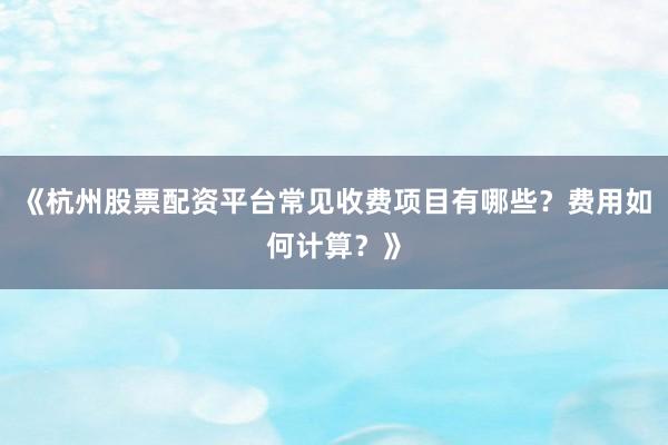 《杭州股票配资平台常见收费项目有哪些？费用如何计算？》