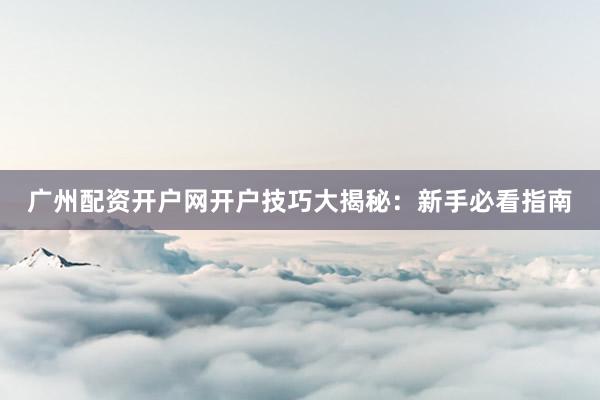 广州配资开户网开户技巧大揭秘：新手必看指南