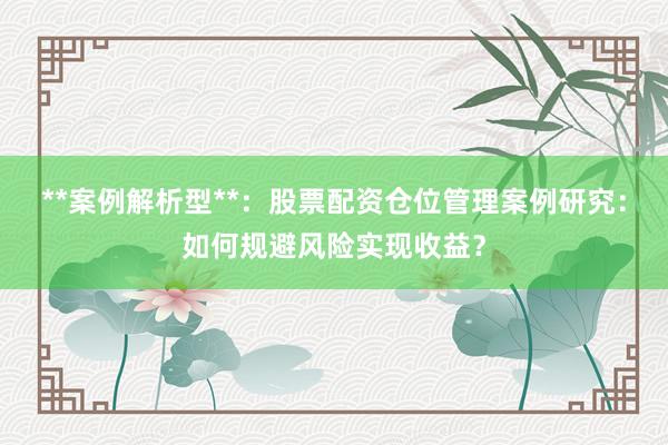 **案例解析型**：股票配资仓位管理案例研究：如何规避风险实现收益？