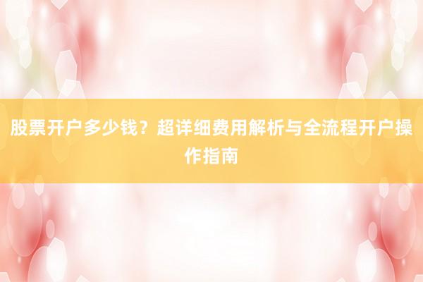 股票开户多少钱？超详细费用解析与全流程开户操作指南