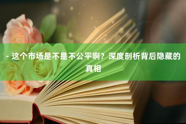 - 这个市场是不是不公平啊?深度剖析背后隐藏的真相