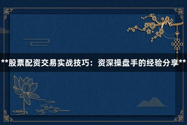 **股票配资交易实战技巧：资深操盘手的经验分享**