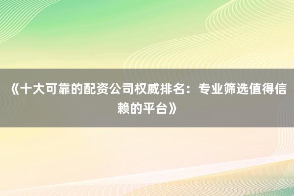 《十大可靠的配资公司权威排名：专业筛选值得信赖的平台》