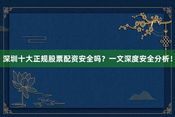 深圳十大正规股票配资安全吗？一文深度安全分析！