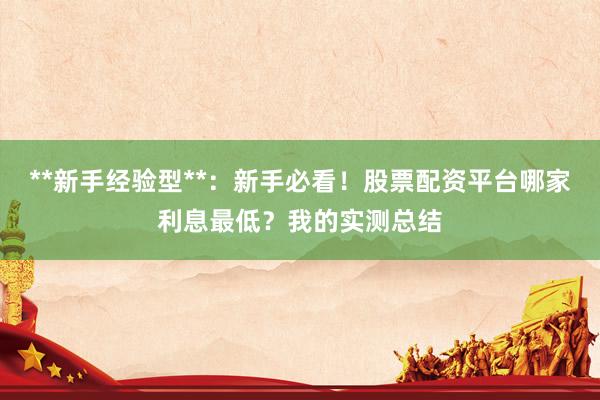 **新手经验型**：新手必看！股票配资平台哪家利息最低？我的实测总结