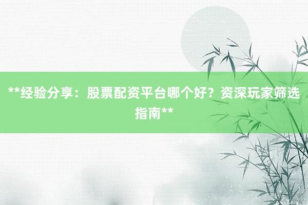 **经验分享：股票配资平台哪个好？资深玩家筛选指南**