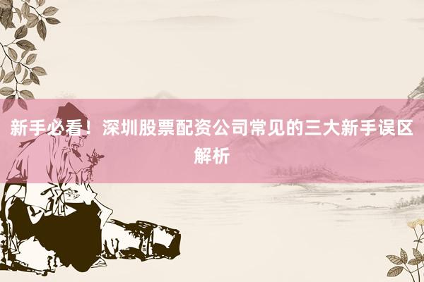 新手必看！深圳股票配资公司常见的三大新手误区解析