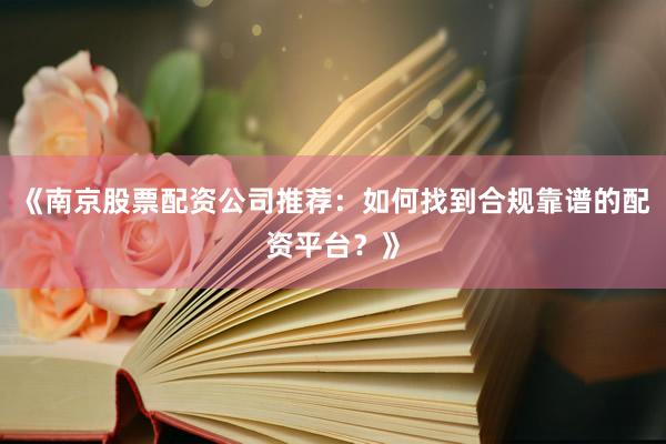 《南京股票配资公司推荐：如何找到合规靠谱的配资平台？》