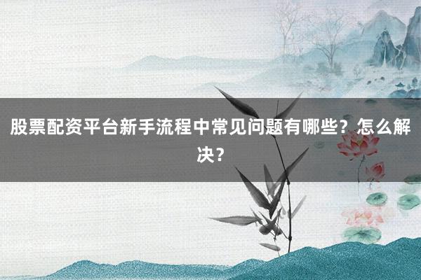 股票配资平台新手流程中常见问题有哪些？怎么解决？