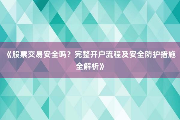 《股票交易安全吗？完整开户流程及安全防护措施全解析》