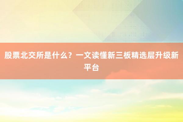 股票北交所是什么？一文读懂新三板精选层升级新平台
