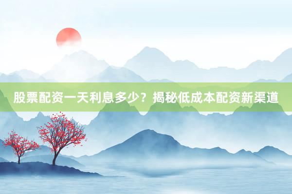 股票配资一天利息多少？揭秘低成本配资新渠道