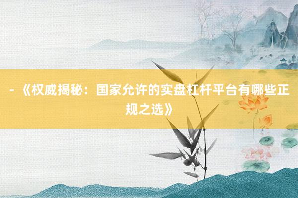 - 《权威揭秘：国家允许的实盘杠杆平台有哪些正规之选》