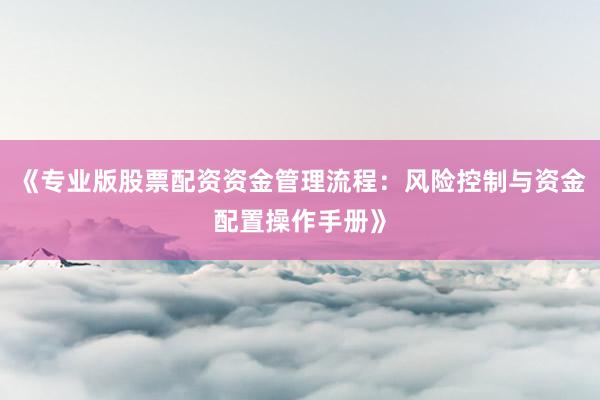 《专业版股票配资资金管理流程：风险控制与资金配置操作手册》