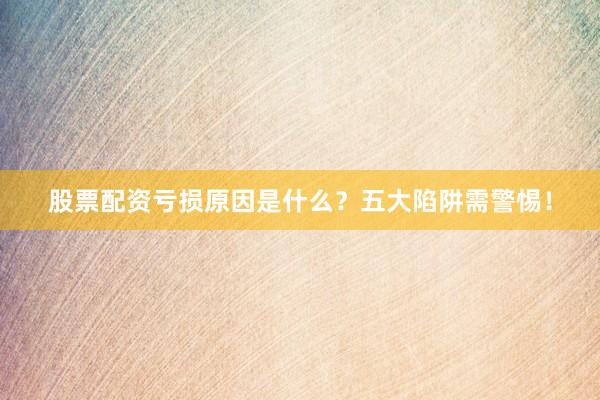 股票配资亏损原因是什么？五大陷阱需警惕！