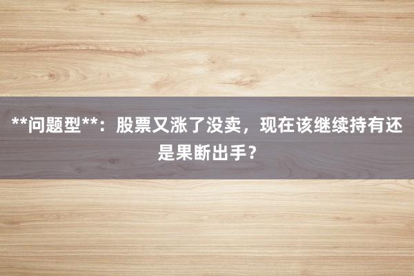 **问题型**：股票又涨了没卖，现在该继续持有还是果断出手？