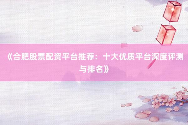 《合肥股票配资平台推荐：十大优质平台深度评测与排名》