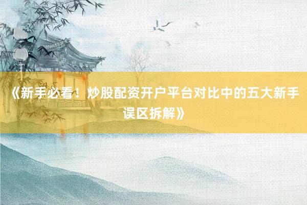 《新手必看！炒股配资开户平台对比中的五大新手误区拆解》