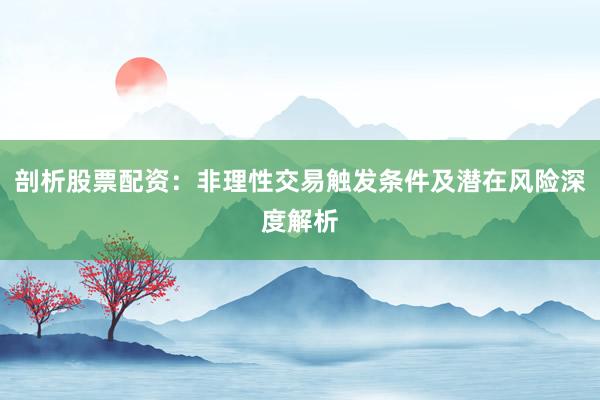 剖析股票配资：非理性交易触发条件及潜在风险深度解析