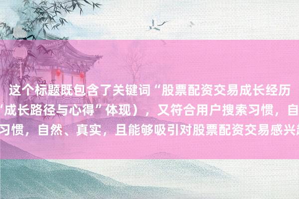 这个标题既包含了关键词“股票配资交易成长经历”（以“实战总结”和“成长路径与心得”体现），又符合用户搜索习惯，自然、真实，且能够吸引对股票配资交易感兴趣的用户点击阅读。