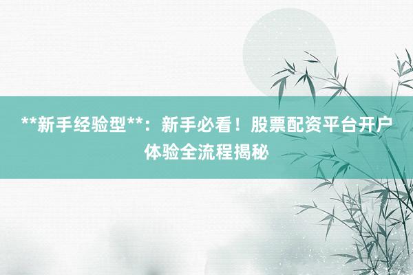 **新手经验型**：新手必看！股票配资平台开户体验全流程揭秘