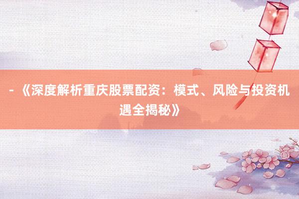 - 《深度解析重庆股票配资：模式、风险与投资机遇全揭秘》