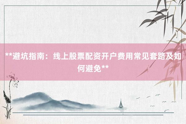 **避坑指南：线上股票配资开户费用常见套路及如何避免**