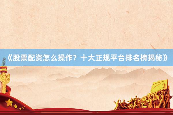 《股票配资怎么操作？十大正规平台排名榜揭秘》