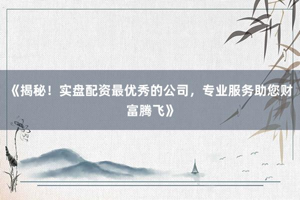 《揭秘！实盘配资最优秀的公司，专业服务助您财富腾飞》