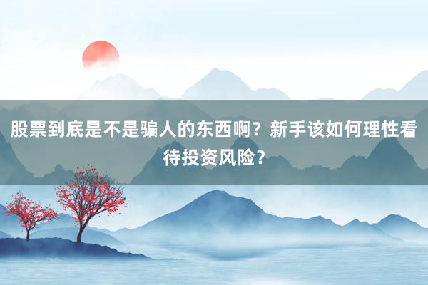 股票到底是不是骗人的东西啊？新手该如何理性看待投资风险？