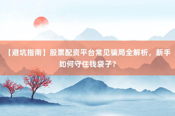 【避坑指南】股票配资平台常见骗局全解析，新手如何守住钱袋子？