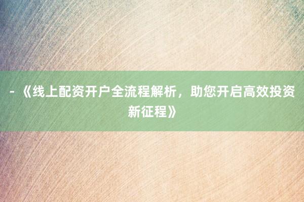 - 《线上配资开户全流程解析，助您开启高效投资新征程》