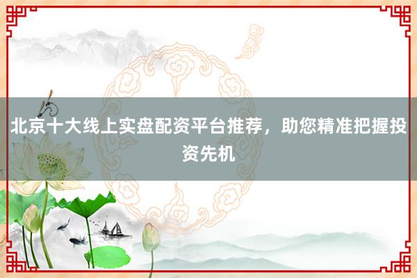 北京十大线上实盘配资平台推荐，助您精准把握投资先机