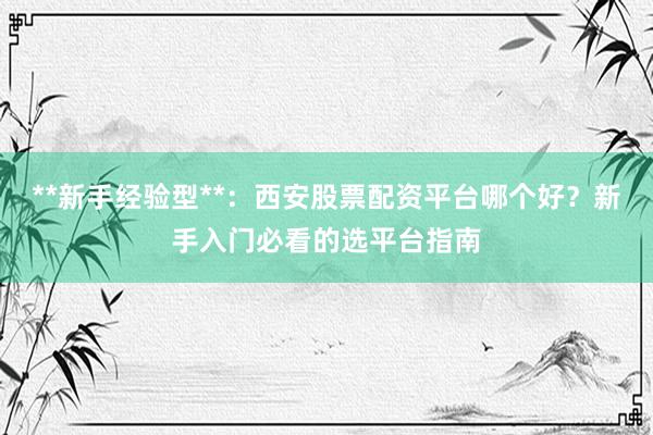 **新手经验型**：西安股票配资平台哪个好？新手入门必看的选平台指南