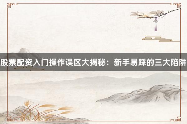 股票配资入门操作误区大揭秘：新手易踩的三大陷阱