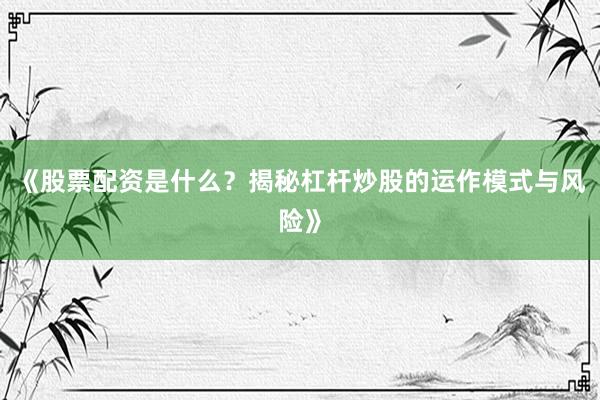 《股票配资是什么？揭秘杠杆炒股的运作模式与风险》