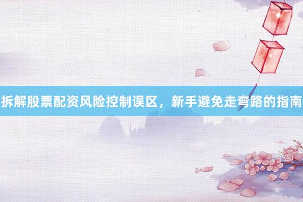 拆解股票配资风险控制误区，新手避免走弯路的指南