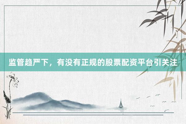 监管趋严下，有没有正规的股票配资平台引关注
